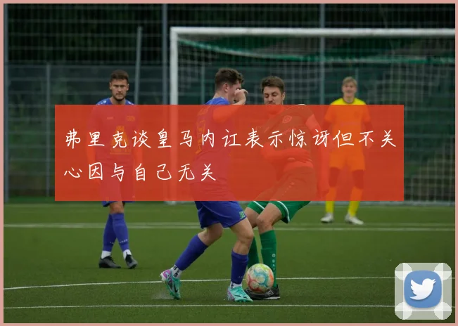 弗里克谈皇马内讧表示惊讶但不关心因与自己无关
