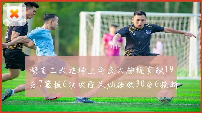 湖南工大逆转上海交大柳锐贡献19分7篮板6助攻陈天灿独砍30分6抢断助力胜利