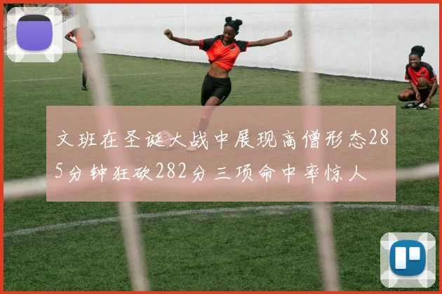 文班在圣诞大战中展现高僧形态285分钟狂砍282分三项命中率惊人