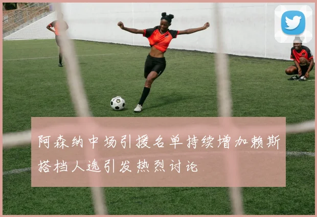 阿森纳中场引援名单持续增加赖斯搭档人选引发热烈讨论