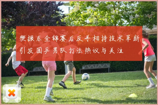 樊振东全锦赛后反手相持技术革新引发国乒男队打法热议与关注
