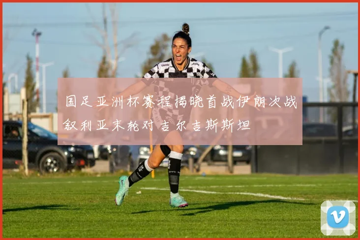 国足亚洲杯赛程揭晓首战伊朗次战叙利亚末轮对吉尔吉斯斯坦