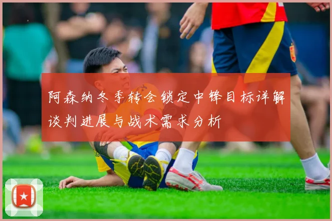 阿森纳冬季转会锁定中锋目标详解谈判进展与战术需求分析