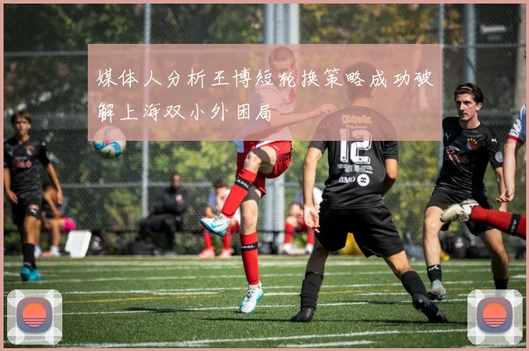 媒体人分析王博短轮换策略成功破解上海双小外困局