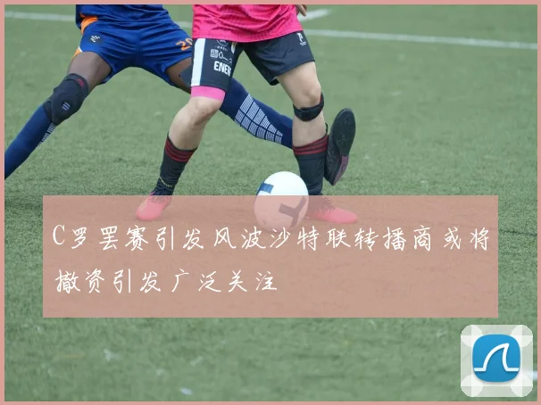 C罗罢赛引发风波沙特联转播商或将撤资引发广泛关注