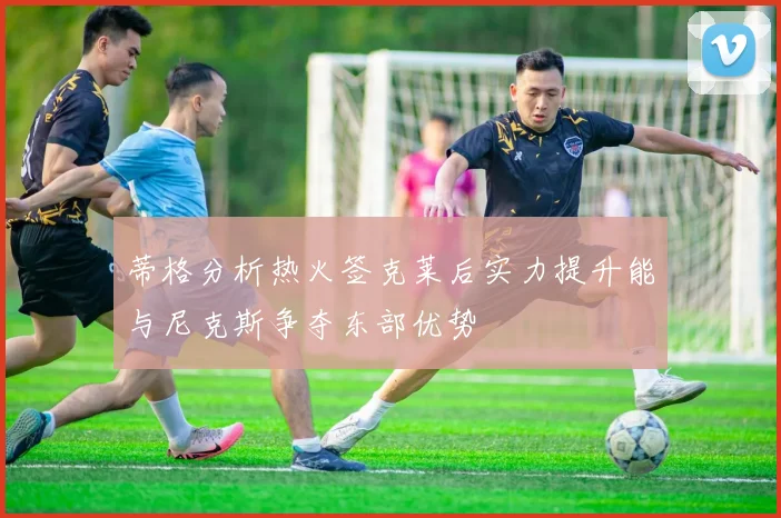 蒂格分析热火签克莱后实力提升能与尼克斯争夺东部优势