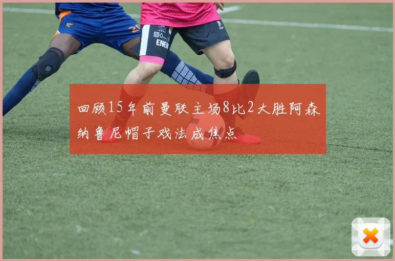 回顾15年前曼联主场8比2大胜阿森纳鲁尼帽子戏法成焦点