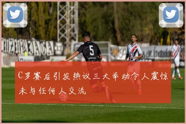 C罗赛后引发热议三大举动令人震惊未与任何人交流