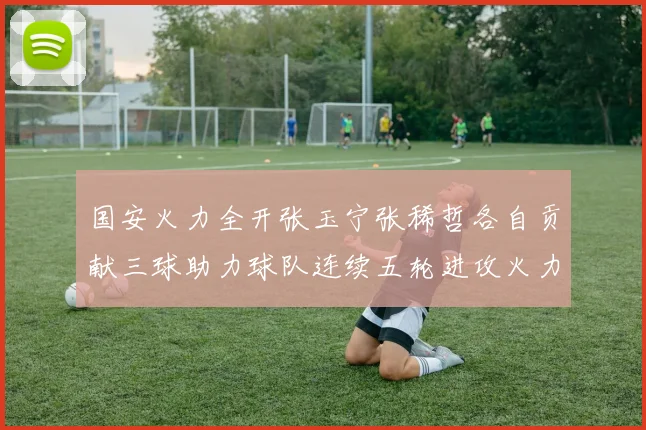 国安火力全开张玉宁张稀哲各自贡献三球助力球队连续五轮进攻火力猛增