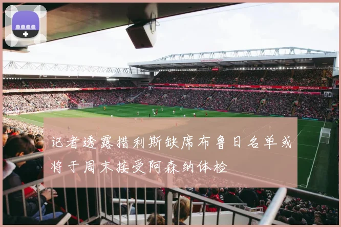 记者透露措利斯缺席布鲁日名单或将于周末接受阿森纳体检