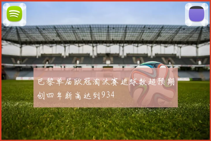 巴黎单届欧冠淘汰赛进球数超预期创四年新高达到934
