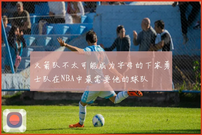 火箭队不太可能成为字母的下家勇士队在NBA中最需要他的球队